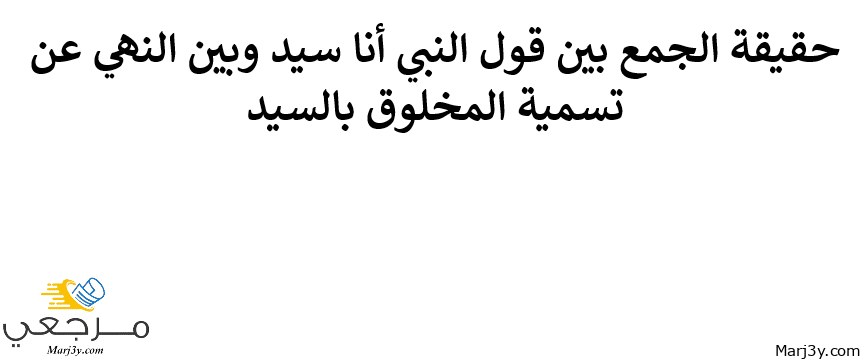 الجمع بين قول النبي أنا سيد وبين النهي عن تسمية المخلوق بالسيد