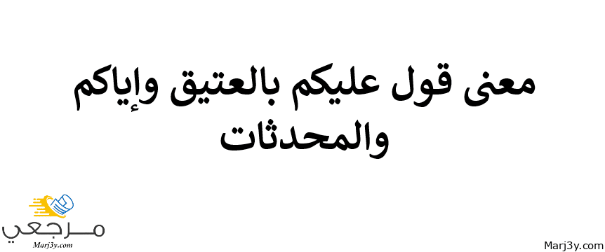 معنى عليكم بالعتيق وإياكم والمحدثات