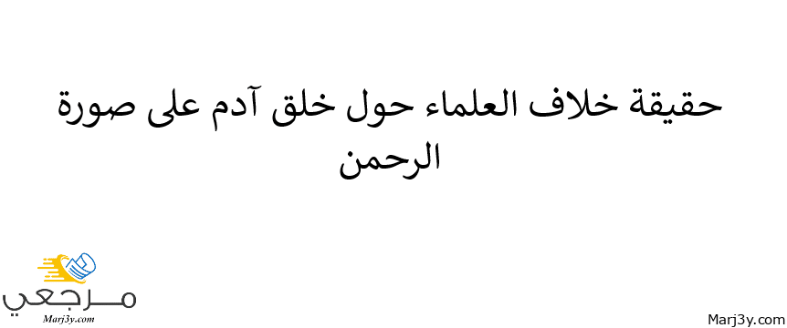 هل حديث خلق آدم على صورة الرحمن فيه خلاف بين العلماء