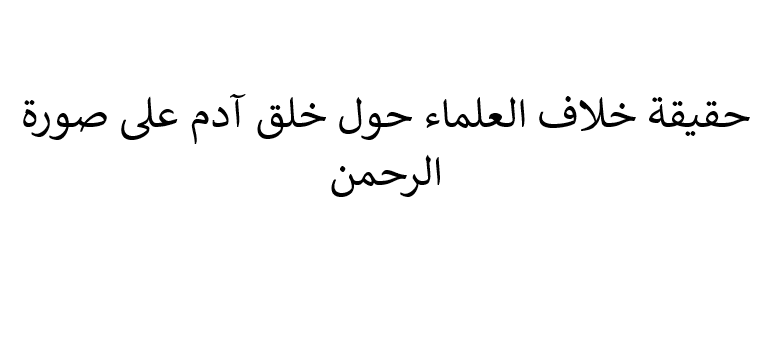 هل حديث خلق آدم على صورة الرحمن فيه خلاف بين العلماء