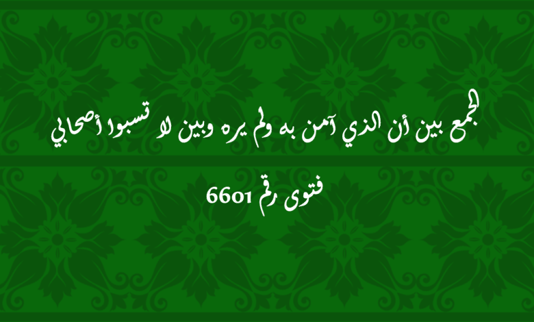 الجمع بين أن الذي آمن به ولم يره وبين لا تسبوا أصحابي