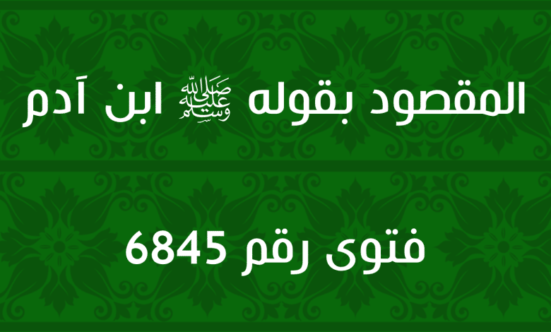 المقصود بقوله ﷺ ابن آدم