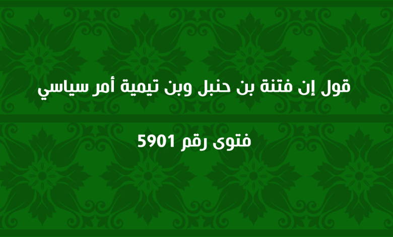 قول إن فتنة بن حنبل وبن تيمية أمر سياسي